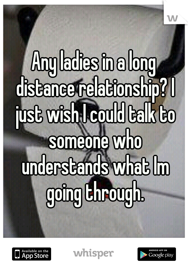 Any ladies in a long distance relationship? I just wish I could talk to someone who understands what Im going through.