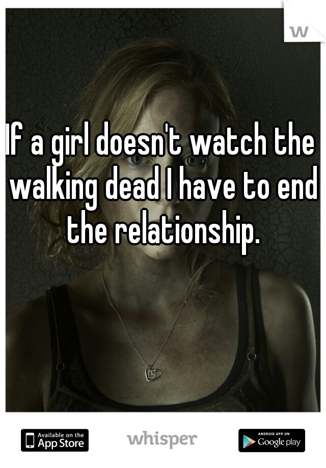 If a girl doesn't watch the walking dead I have to end the relationship.