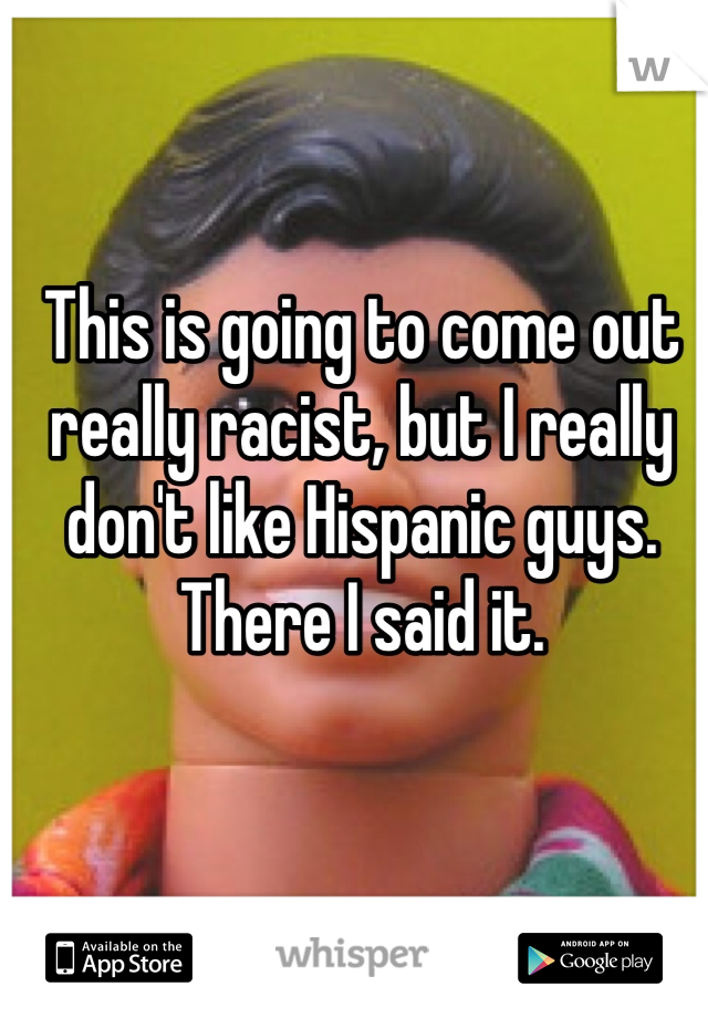 This is going to come out really racist, but I really don't like Hispanic guys. 
There I said it. 