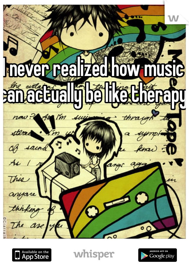 I never realized how music can actually be like therapy 