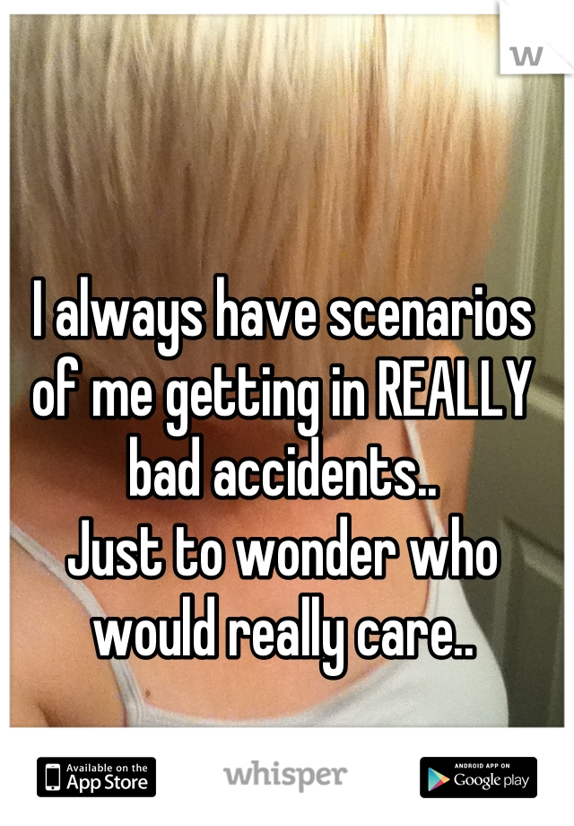 I always have scenarios of me getting in REALLY bad accidents..
Just to wonder who would really care..