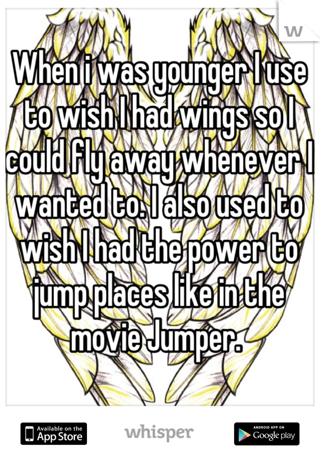 When i was younger I use to wish I had wings so I could fly away whenever I wanted to. I also used to wish I had the power to jump places like in the movie Jumper. 