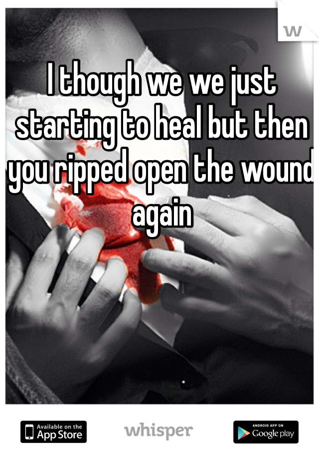 I though we we just starting to heal but then you ripped open the wound again