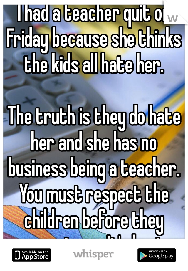 I had a teacher quit on Friday because she thinks the kids all hate her.

The truth is they do hate her and she has no business being a teacher. You must respect the children before they respect you. It's basic. 