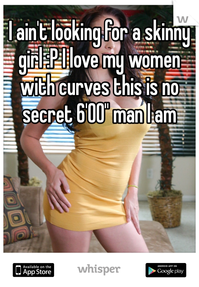 I ain't looking for a skinny girl :P I love my women with curves this is no secret 6'00" man I am 