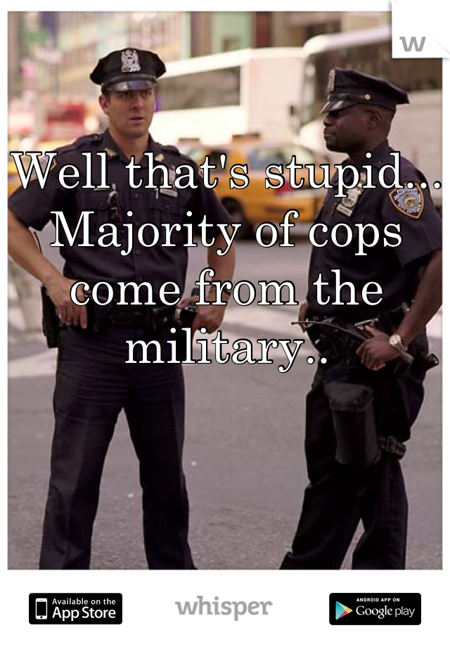 Well that's stupid... Majority of cops come from the military..