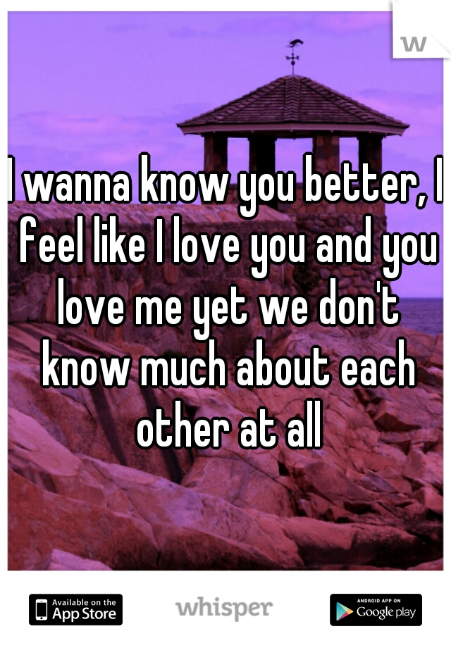 I wanna know you better, I feel like I love you and you love me yet we don't know much about each other at all