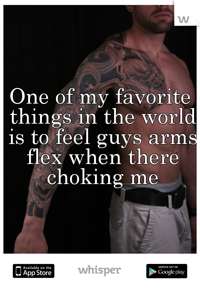 One of my favorite things in the world is to feel guys arms flex when there choking me