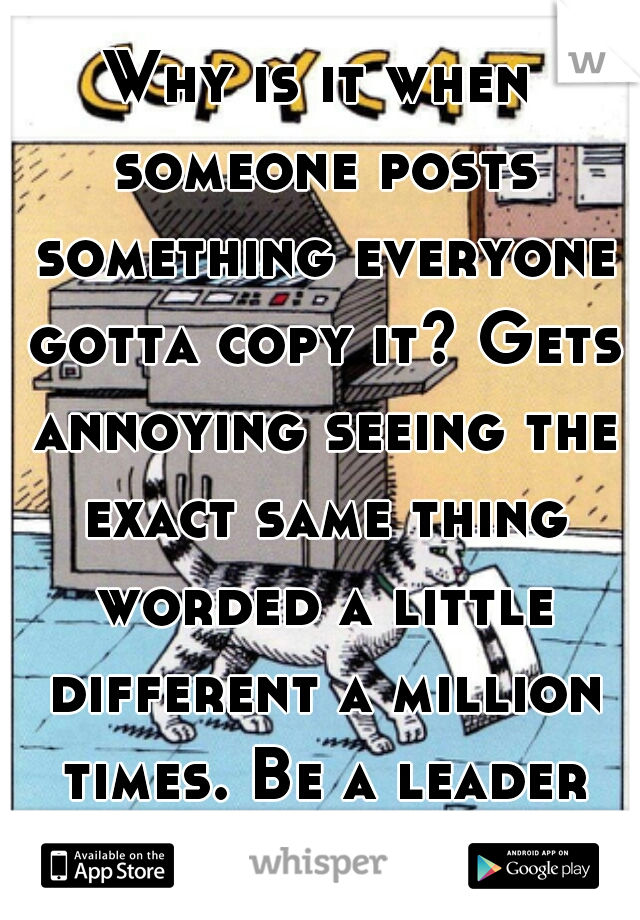 Why is it when someone posts something everyone gotta copy it? Gets annoying seeing the exact same thing worded a little different a million times. Be a leader not a follower!