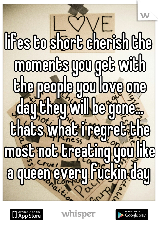 lifes to short cherish the moments you get with the people you love one day they will be gone... thats what i regret the most not treating you like a queen every fuckin day 