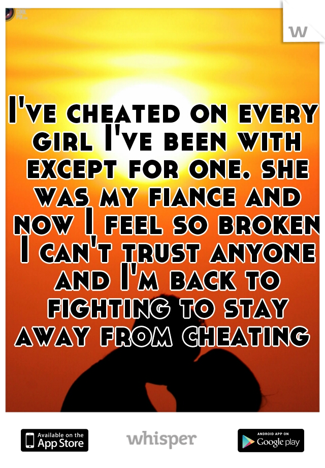 I've cheated on every girl I've been with except for one. she was my fiance and now I feel so broken I can't trust anyone and I'm back to fighting to stay away from cheating 