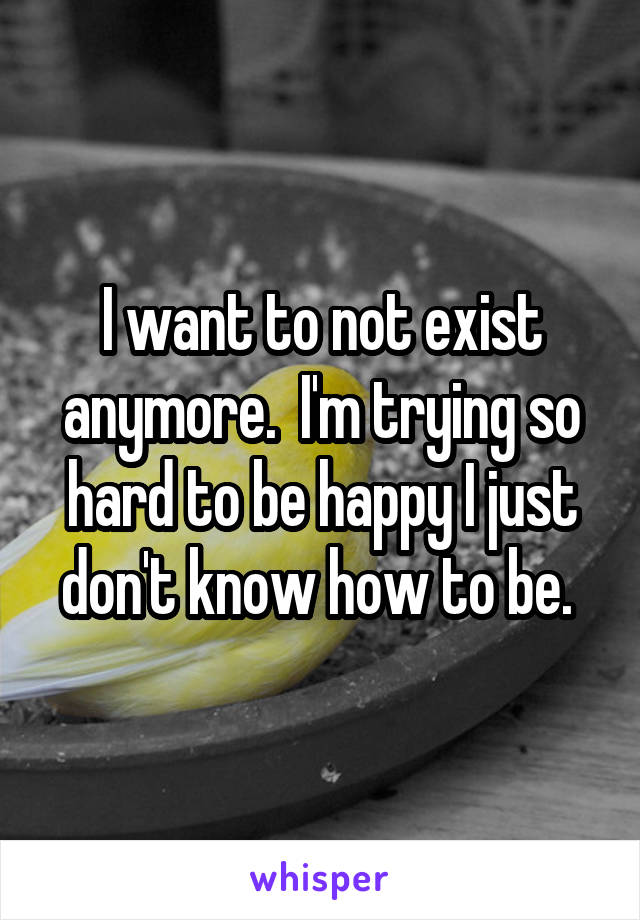 I want to not exist anymore.  I'm trying so hard to be happy I just don't know how to be. 