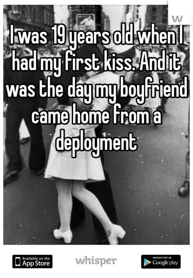 I was 19 years old when I had my first kiss. And it was the day my boyfriend came home from a deployment 