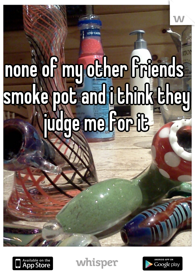 none of my other friends smoke pot and i think they judge me for it