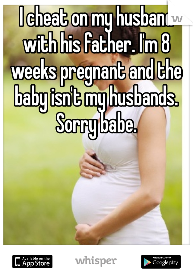 I cheat on my husband with his father. I'm 8 weeks pregnant and the baby isn't my husbands. Sorry babe.