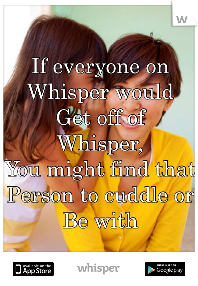 If everyone on 
Whisper would 
Get off of 
Whisper, 
You might find that
Person to cuddle or 
Be with