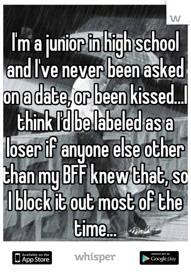 I'm a junior in high school and I've never been asked on a date, or been kissed...I think I'd be labeled as a loser if anyone else other than my BFF knew that, so I block it out most of the time...