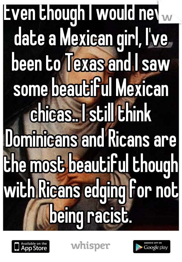 Even though I would never date a Mexican girl, I've been to Texas and I saw some beautiful Mexican chicas.. I still think Dominicans and Ricans are the most beautiful though with Ricans edging for not being racist.