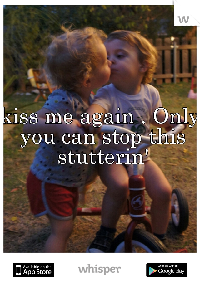 kiss me again . Only you can stop this stutterin'