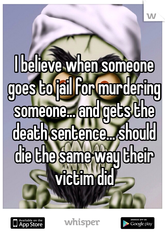 I believe when someone goes to jail for murdering someone... and gets the death sentence... should die the same way their victim did