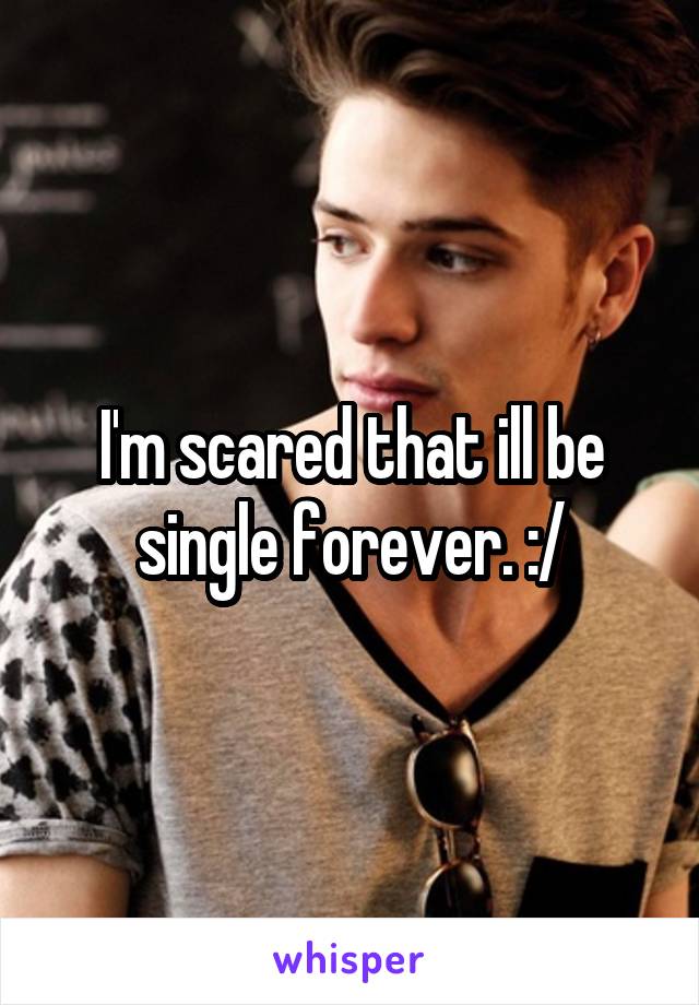 I'm scared that ill be single forever. :/