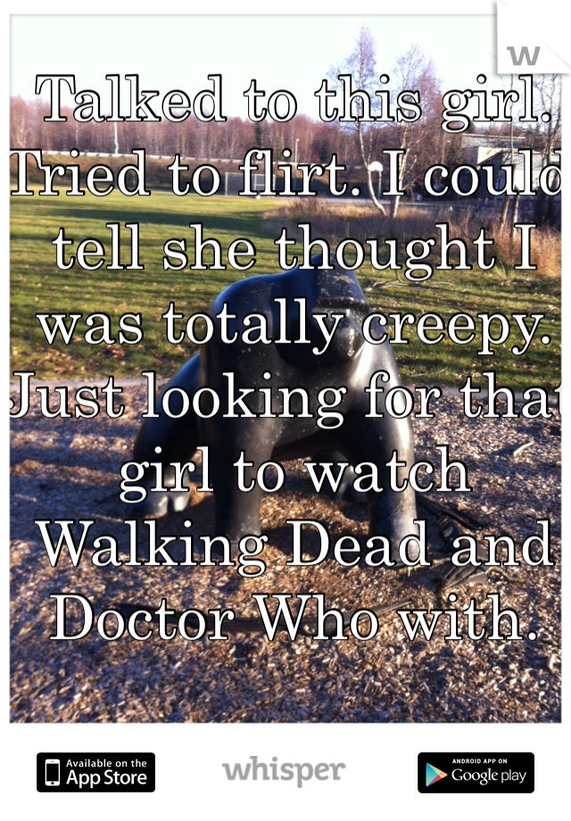 Talked to this girl. Tried to flirt. I could tell she thought I was totally creepy. Just looking for that girl to watch Walking Dead and Doctor Who with.