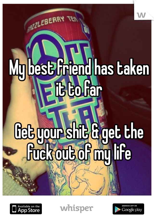 My best friend has taken it to far 

Get your shit & get the fuck out of my life 