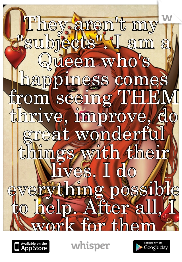 They aren't my "subjects". I am a Queen who's happiness comes from seeing THEM thrive, improve, do great wonderful things with their lives. I do everything possible to help. After all, I work for them