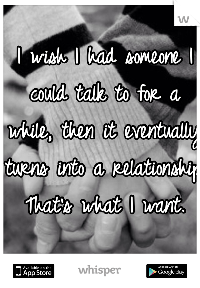 I wish I had someone I could talk to for a 
while, then it eventually turns into a relationship. 
That's what I want. 