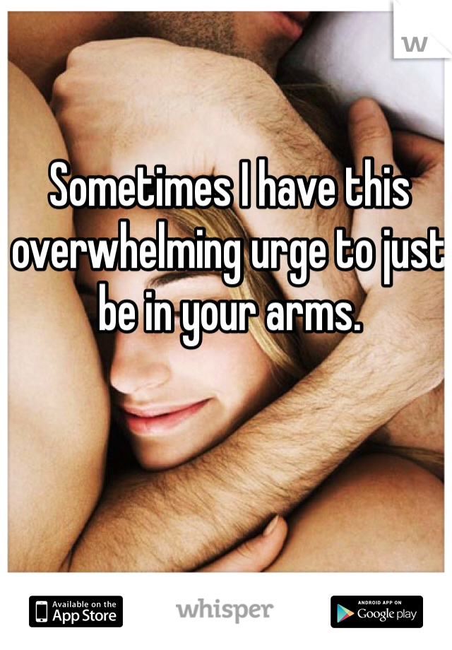 Sometimes I have this overwhelming urge to just be in your arms. 