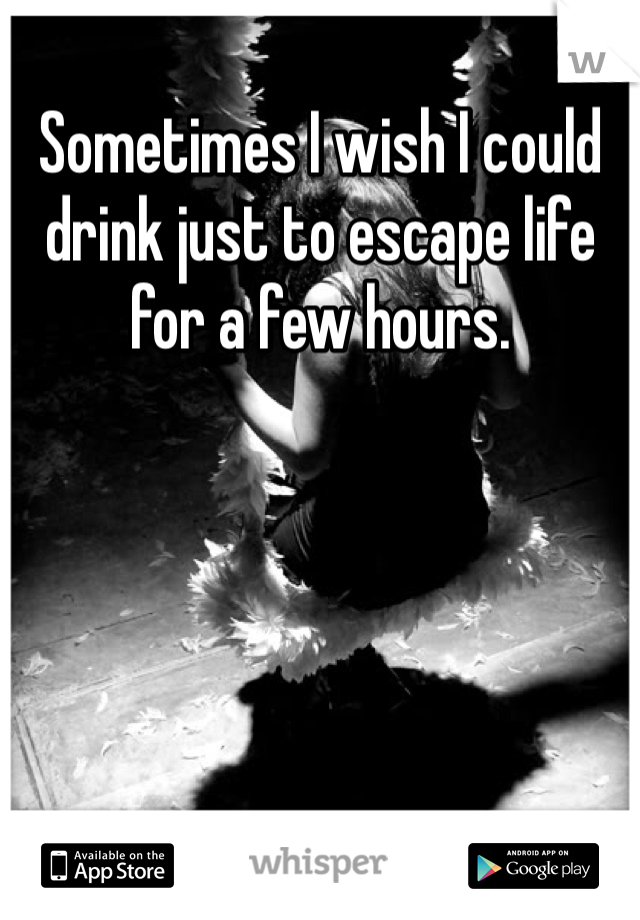 Sometimes I wish I could drink just to escape life for a few hours. 