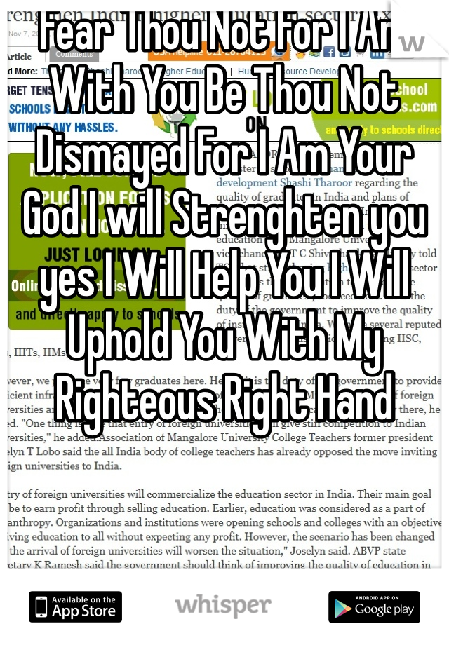 Fear Thou Not For I Am With You Be Thou Not Dismayed For I Am Your God I will Strenghten you yes I Will Help You I Will Uphold You With My Righteous Right Hand