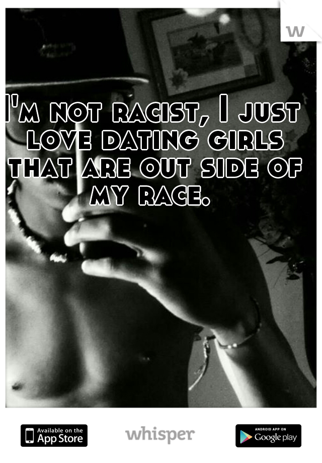 I'm not racist, I just love dating girls that are out side of my race. 