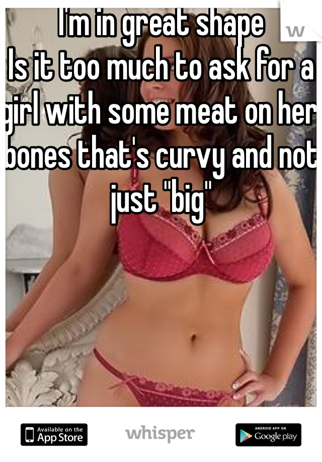 I'm in great shape
Is it too much to ask for a girl with some meat on her bones that's curvy and not just "big" 