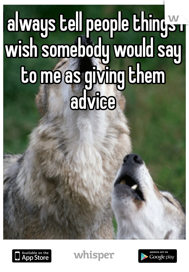 I always tell people things I wish somebody would say to me as giving them advice 