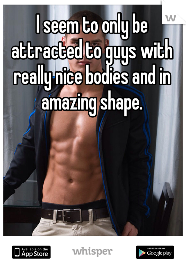 I seem to only be attracted to guys with really nice bodies and in amazing shape.