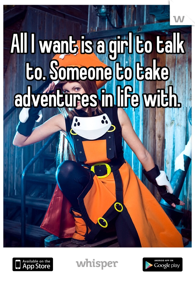 All I want is a girl to talk to. Someone to take adventures in life with. 