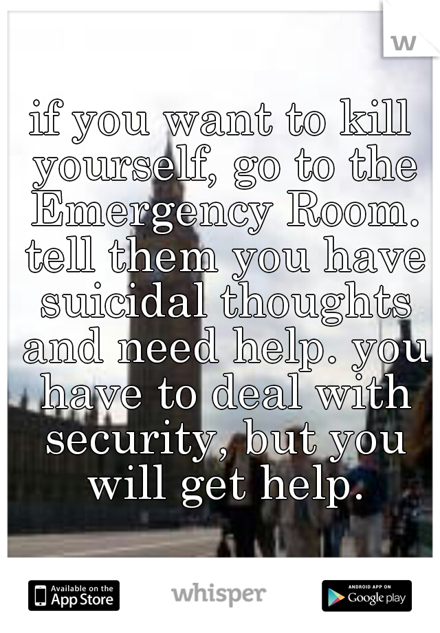 if you want to kill yourself, go to the Emergency Room. tell them you have suicidal thoughts and need help. you have to deal with security, but you will get help.