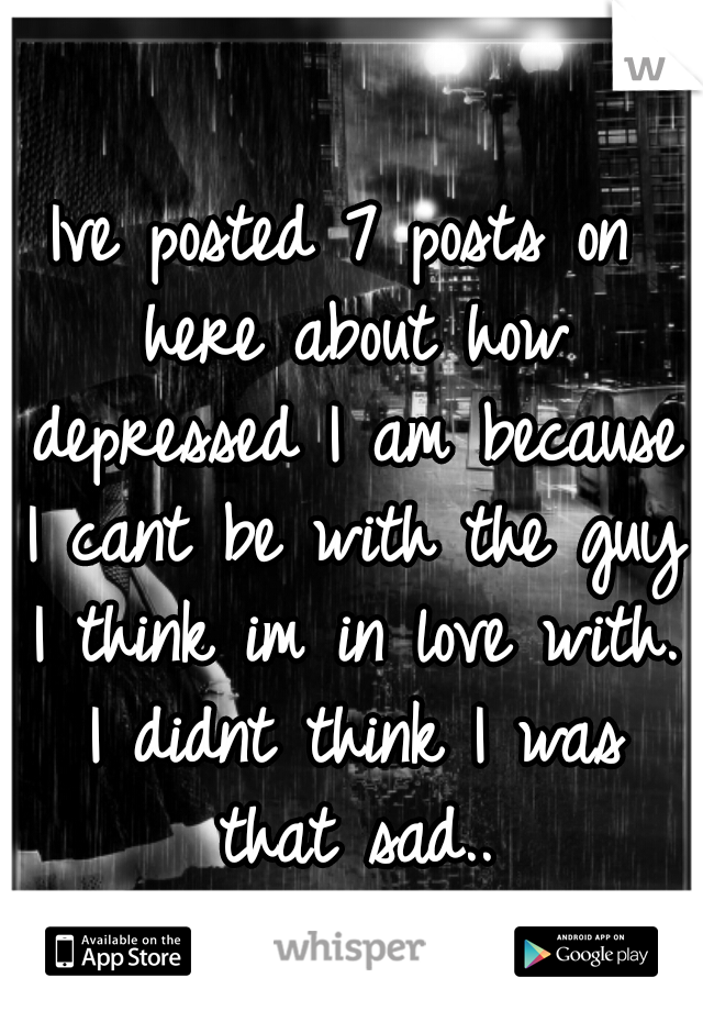 Ive posted 7 posts on here about how depressed I am because I cant be with the guy I think im in love with. I didnt think I was that sad..