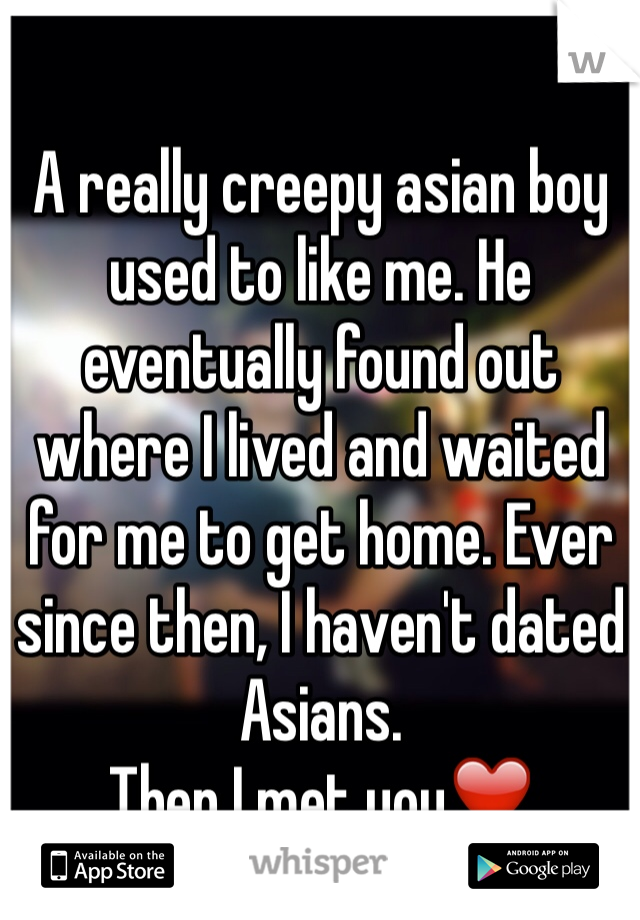 A really creepy asian boy used to like me. He eventually found out where I lived and waited for me to get home. Ever since then, I haven't dated Asians.
Then I met you❤️