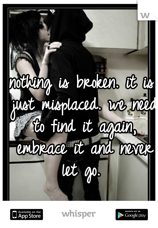 nothing is broken. it is just misplaced. we need to find it again, embrace it and never let go. 