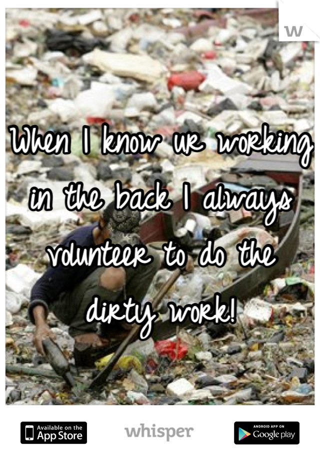 When I know ur working in the back I always volunteer to do the dirty work!