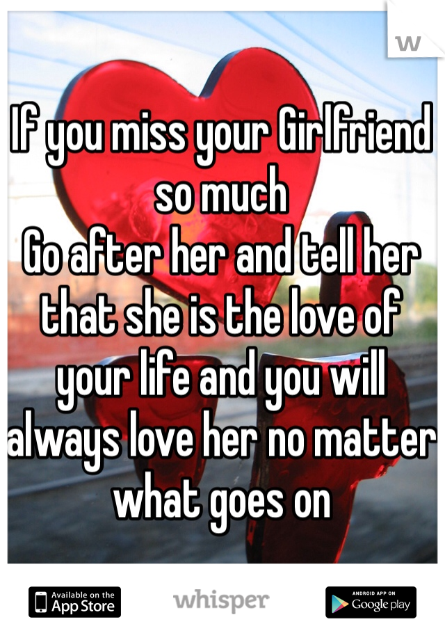 If you miss your Girlfriend so much 
Go after her and tell her that she is the love of your life and you will always love her no matter what goes on  
