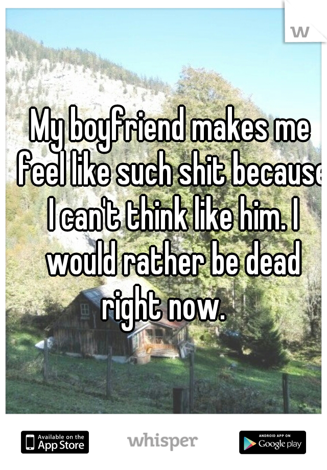 My boyfriend makes me feel like such shit because I can't think like him. I would rather be dead right now.   