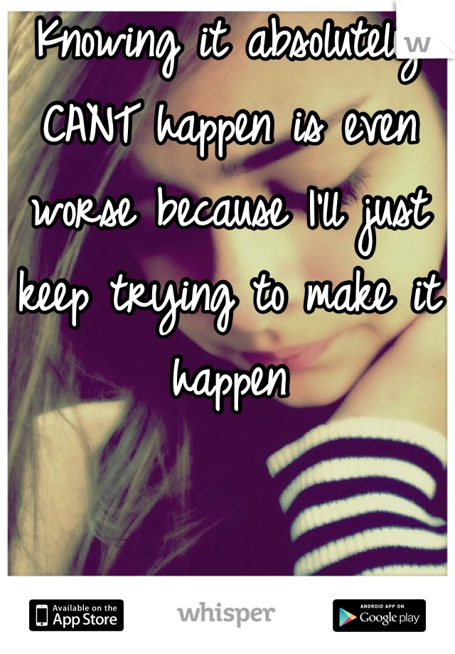 Knowing it absolutely CANT happen is even worse because I'll just keep trying to make it happen 