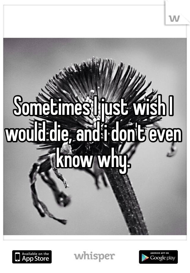 Sometimes I just wish I would die, and i don't even know why.