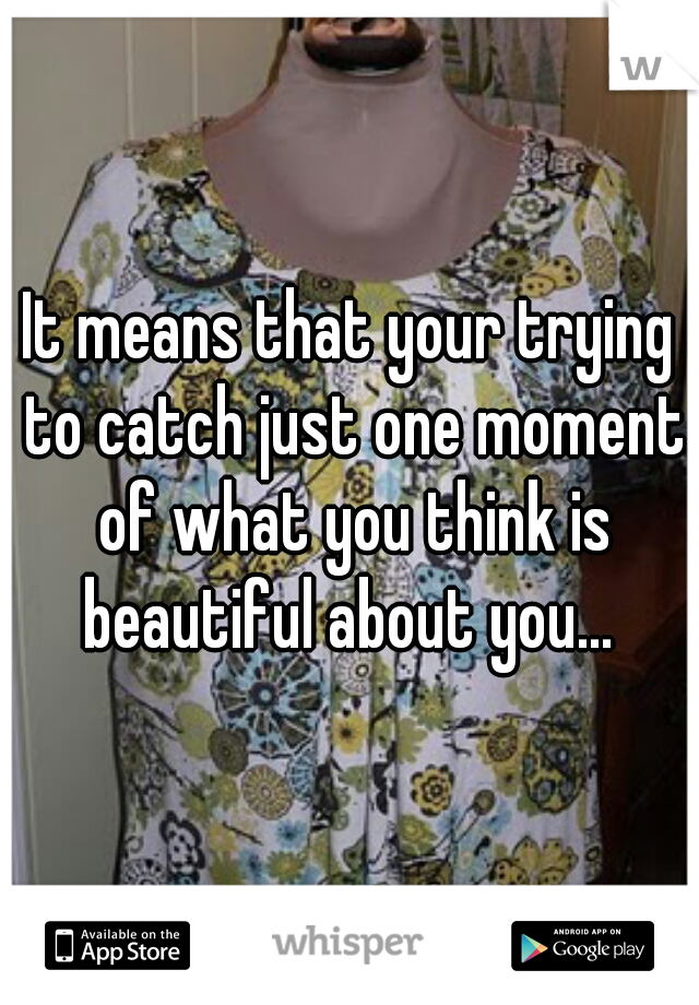 It means that your trying to catch just one moment of what you think is beautiful about you... 