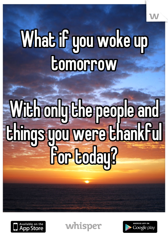 What if you woke up tomorrow

With only the people and things you were thankful for today?