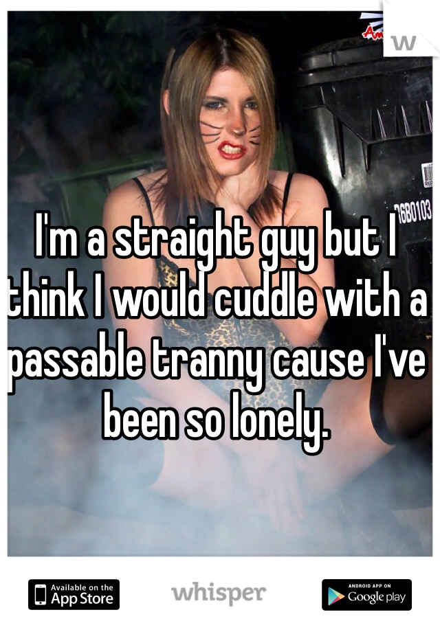 I'm a straight guy but I think I would cuddle with a passable tranny cause I've been so lonely. 