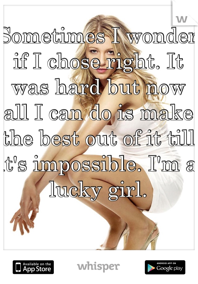 Sometimes I wonder if I chose right. It was hard but now all I can do is make the best out of it till it's impossible. I'm a lucky girl. 